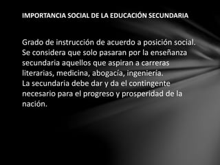 Grado de instrucción de acuerdo a posición social.
Se considera que solo pasaran por la enseñanza
secundaria aquellos que aspiran a carreras
literarias, medicina, abogacía, ingeniería.
La secundaria debe dar y da el contingente
necesario para el progreso y prosperidad de la
nación.
IMPORTANCIA SOCIAL DE LA EDUCACIÓN SECUNDARIA
 