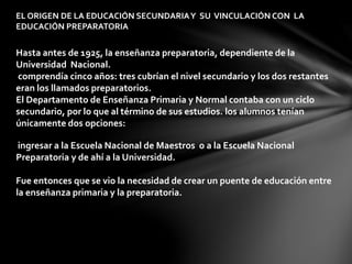 EL ORIGEN DE LA EDUCACIÓN SECUNDARIAY SU VINCULACIÓN CON LA
EDUCACIÓN PREPARATORIA
Hasta antes de 1925, la enseñanza preparatoria, dependiente de la
Universidad Nacional.
comprendía cinco años: tres cubrían el nivel secundario y los dos restantes
eran los llamados preparatorios.
El Departamento de Enseñanza Primaria y Normal contaba con un ciclo
secundario, por lo que al término de sus estudios. los alumnos tenían
únicamente dos opciones:
ingresar a la Escuela Nacional de Maestros o a la Escuela Nacional
Preparatoria y de ahí a la Universidad.
Fue entonces que se vio la necesidad de crear un puente de educación entre
la enseñanza primaria y la preparatoria.
 