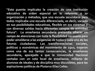 “Este puente implicaba la creación de una institución
educativa de orden especial en lo referente a su
organización y métodos; que una escuela secundaria para
todos implicaba una escuela diferenciada, es decir, variada
en sus posibilidades educativas, flexible en sus sistemas y
con diversas salidas hacia diferentes campos de actividad
futura”. La enseñanza secundaria pretendía ofrecer un
campo de atenciones con toda la flexibilidad necesaria para
poder amoldarse a las exigencias de todos y cada uno de los
futuros ciudadanos. Las transformaciones sociales,
políticas y económicas del movimiento de 1910, trajeron
como una de sus tantas consecuencias, la enseñanza
secundaria, aparejado a que la Universidad Nacional
contaba con un solo local de enseñanza, millares de
alumnos de ideales y de disciplina muy discutibles, para las
aspiraciones políticas de Plutarco Elías Calles.
 