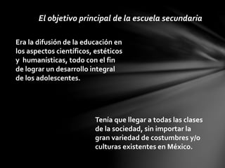 El objetivo principal de la escuela secundaria
Era la difusión de la educación en
los aspectos científicos, estéticos
y humanísticas, todo con el fin
de lograr un desarrollo integral
de los adolescentes.
Tenía que llegar a todas las clases
de la sociedad, sin importar la
gran variedad de costumbres y/o
culturas existentes en México.
 