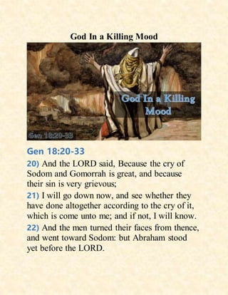 God In a Killing Mood
Gen 18:20-33
20) And the LORD said, Because the cry of
Sodom and Gomorrah is great, and because
their sin is very grievous;
21) I will go down now, and see whether they
have done altogether according to the cry of it,
which is come unto me; and if not, I will know.
22) And the men turned their faces from thence,
and went toward Sodom: but Abraham stood
yet before the LORD.
 