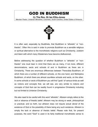 GOD IN BUDDHISM
                       By The Rev. Dr Ian Ellis-Jones
 Member Pastor, Unitarian Ministries, Columbia, South Carolina, United States of America




It is often said, especially by Buddhists, that Buddhism is “atheistic” or “non-
theistic”. Often this is said in order to promote Buddhism as a sensible religious
or spiritual alternative to the monotheistic religions such as Christianity, Judaism
and Islam with which many Westerners have become disillusioned.


Before addressing the question of whether Buddhism is “atheistic” or “non-
theistic” one must bear in mind that there are as many, if not more, different
denominations, sects and schools of and in Buddhism as there are in
Christianity. There are enormous differences between Theravāda Buddhism, of
which there are a number of different schools, on the one hand, and Mahāyāna
Buddhism, of which there are almost countless schools and sects, on the other.
In some schools or sects of Buddhism you will find “gods” of various kinds as well
as notions and concepts that, we will see, are very similar to notions and
concepts of God that can be readily found in progressive Christianity including
but not limited to Unitarian Christianity.


We also need to be careful with this word “atheistic”. Atheism simply refers to the
lack or absence of theistic belief. Atheism may be strong or weak, philosophical
or practical, and so forth, but atheism does not require actual denial of the
existence of God or the possibility of there being any such existence. Atheism is
simply the lack or absence of theistic belief. Please note that, for present
purposes, the word "God" is used in its fairly traditional monotheistic sense to
 