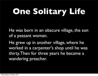 One Solitary Life

          He was born in an obscure village, the son
          of a peasant woman.
          He grew up in another village, where he
          worked in a carpenter's shop until he was
          thirty. Then for three years he became a
          wandering preacher.


Wednesday 23 March 2011
 