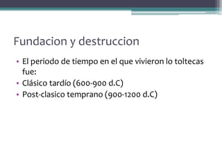 Fundacion y destruccion
• El periodo de tiempo en el que vivieron lo toltecas
  fue:
• Clásico tardío (600-900 d.C)
• Post-clasico temprano (900-1200 d.C)
 