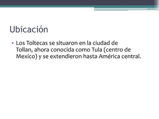 Ubicación
• Los Toltecas se situaron en la ciudad de
  Tollan, ahora conocida como Tula (centro de
  Mexico) y se extendieron hasta América central.
 