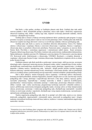 JU OŠ „Sutjeska” – Podgorica
Godišnji plan i program rada škole za 2023/24. godinu
1
UVOD
Rad škole, u toku godine, utvrđuje se Godišnjim planom rada škole. Godišnji plan rada sadrži
osnovne podatke o školi, metodološki pristup u planiranju, uslove rada (opšte i društvene), organizaciju
obrazovno-vaspitnog rada, oblike i sadržaj toga rada, raspored izvršavanja planiranih zadataka, internu
evaluaciju i obezbjeđivanje kvaliteta.
Godišnji plan se donosi u funkciji ostvarenja djelatnosti škole i predstavlja opšti program. Iz njega
proističu i na njemu se temelje planovi rada na svim nivoima planiranja u školi. Godišnji plan rada obuhvata
obrazovno-vaspitni rad, druge aktivnosti i osnova je za utvrđivanje zadataka i obaveza cjelokupnog rada.
Godišnji plan rada škole se zasniva na strateškim državnim dokumentima: Ustavu CG; Opštem
zakonu o obrazovanju i vaspitanju; Zakonu o osnovnom obrazovanju i vaspitanju; Zakonu o vaspitanju i
obrazovanju djece sa posebnim obrazovnim potrebama; Nastavnom planu i programu za osnovnu školu;
Statutu škole; Pravilniku o unutrašnjoj organizaciji i sistematizaciji radnih mjesta; Knjizi promjena;
Programu inkluzivnog obrazovanja; Pravilniku o kućnom redu; poslovnicima; međunarodnim dokumentima:
Opštoj deklaraciji o ljudskim pravima UN; Deklaraciji o pravima djeteta UN; Konvenciji o pravima djeteta
UN; Konvenciji protiv diskriminacije u obrazovanju, UNESKO; Rezoluciji o evropskoj dimenziji u
vaspitanju i obrazovanju Savjeta Evrope i ministara obrazovanja; Zajedničkom evropskom okviru za strane
jezike Savjeta Evrope.
Godišnjim planom rada škole predviđa se poštovanje i promovisanje: održivog razvoja, savremene
tehnologije rada u organizacji nastavnog procesa, dostignuća nauke, zaštite i unapređivanja životne sredine,
obezbjeđivanja osamostaljivanja učenika/učenica1
u sticanju znanja, planiranja, organizovanja i izvođenja
dopunske i dodatne nastave, instruktivnog rada, kulturnih i drugih potreba učenika (razrade bogatijeg
kulturno-zabavnog i sportsko-rekreativnog života), stimulisanja i motivisanja učenika, rada na poboljšanju
uslova za izvođenje nastave, profesionalnog razvoja nastavnika i stručnih saradnika i preduzetničkog učenja.
Rad u školi zahtijeva: naučnu koncepciju ciljeva vaspitanja i utvrđivanje njihove taksonomije;
kreiranje povoljnih psiholoških, sanitarno-higijenskih, estetskih i drugih uslova za rad; usavršavanje sistema
pedagoškog rada i učenja, planiranja i raspoređivanja aktivnosti u toku dana, sedmice, mjeseca, godine;
racionalno pripremanje, raspoređivanje i saradnju nastavnika u skladu s njihovim kvalifikacijama,
sposobnostima i interesovanjima; sistematsko praćenje i vrednovanje; proučavanje efikasnosti sredstava,
oblika i metoda rada i stalno usavršavanje; programiranje korišćenja nastavnih i tehničkih sredstava u
nastavi, približavanje nastavnicima dostignuća pedagoške nauke; stvaranje uslova za bolje interpersonalne
odnose; proučavanje, normiranje i vrednovanje pedagoškog rada; obezbjeđivanje materijalnih i moralnih
činilaca za motivisanje učenika i zaposlenih; obezbjeđivanje većeg stepena modernizacije, racionalizacije i
optimalizacije cjelokupnog rada škole.
Naučna organizacija pedagoškog rada, kako bi se postigli veći efekti rada, zasniva se na: sistemu
društvenih, pedagoških, organizacijskih i ekonomskih mjera, zasnovanih na pedagoškoj nauci i drugim
naukama; racionalnom korišćenju nastavnih baza, kadrova, sredstava i vremena; maksimalnom angažovanju
nastavnika i učenika.
1
Primijetićete da je tekst Godišnjeg plana i programa rada većinom napisan u jednom rodu. Namjera nam je bila da
postignemo jednostavnost, preciznost i jasnoću. Podrazumijeva se, dakle, da se sve napisano odnosi na oba roda. Dakle,
u daljem tekstu učenika.
 