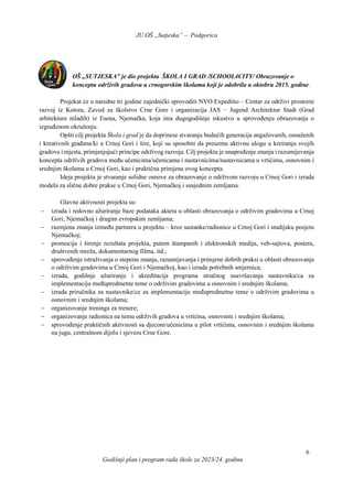 JU OŠ „Sutjeska” – Podgorica
Godišnji plan i program rada škole za 2023/24. godinu
6
OŠ „SUTJESKA” je dio projekta ŠKOLA I GRAD /SCHOOL4CITY/ Obrazovanje o
konceptu održivih gradova u crnogorskim školama koji je odobrila u oktobru 2015. godine.
Projekat će u naredne tri godine zajednički sprovoditi NVO Expeditio – Centar za održivi prostorni
razvoj iz Kotora, Zavod za školstvo Crne Gore i organizacija JAS − Jugend Architektur Stadt (Grad
arhitekture mladih) iz Esena, Njemačka, koja ima dugogodišnje iskustvo u sprovođenju obrazovanja o
izgrađenom okruženju.
Opšti cilj projekta Škola i grad je da doprinese stvaranju budućih generacija angažovanih, osnaženih
i kreativnih građana/ki u Crnoj Gori i šire, koji su sposobni da preuzmu aktivnu ulogu u kreiranju svojih
gradova i mjesta, primjenjujući principe održivog razvoja. Cilj projekta je unapređenje znanja i razumijevanja
koncepta održivih gradova među učenicima/učenicama i nastavnicima/nastavnicama u vrtićima, osnovnim i
srednjim školama u Crnoj Gori, kao i praktična primjena ovog koncepta.
Ideja projekta je stvaranje solidne osnove za obrazovanje o održivom razvoju u Crnoj Gori i izrada
modela za slične dobre prakse u Crnoj Gori, Njemačkoj i susjednim zemljama.
Glavne aktivnosti projekta su:
 izrada i redovno ažuriranje baze podataka aktera u oblasti obrazovanja o održivim gradovima u Crnoj
Gori, Njemačkoj i drugim evropskim zemljama;
 razmjena znanja između partnera u projektu ‒ kroz sastanke/radionice u Crnoj Gori i studijsku posjetu
Njemačkoj;
 promocija i širenje rezultata projekta, putem štampanih i elektronskih medija, veb-sajtova, postera,
društvenih mreža, dokumentarnog filma, itd.;
 sprovođenje istraživanja o stepenu znanja, razumijevanja i primjene dobrih praksi u oblasti obrazovanja
o održivim gradovima u Crnoj Gori i Njemačkoj, kao i izrada potrebnih smjernica;
 izrada, godišnje ažuriranje i akreditacija programa stručnog usavršavanja nastavnika/ca za
implementaciju međupredmetne teme o održivim gradovima u osnovnim i srednjim školama;
 izrada priručnika za nastavnike/ce za implementaciju međupredmetne teme o održivim gradovima u
osnovnim i srednjim školama;
 organizovanje treninga za trenere;
 organizovanje radionica na temu održivih gradova u vrtićma, osnovnim i srednjim školama;
 sprovođenje praktičnih aktivnosti sa djecom/učenicima u pilot vrtićima, osnovnim i srednjim školama
na jugu, centralnom dijelu i sjeveru Crne Gore.
 