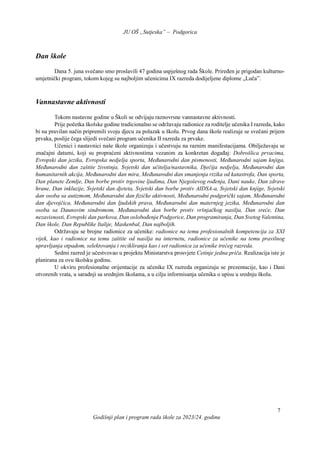 JU OŠ „Sutjeska” – Podgorica
Godišnji plan i program rada škole za 2023/24. godinu
7
Dan škole
Dana 5. juna svečano smo proslavili 47 godina uspješnog rada Škole. Priređen je prigodan kulturno-
umjetnički program, tokom kojeg su najboljim učenicima IX razreda dodijeljene diplome „Luča”.
Vannastavne aktivnosti
Tokom nastavne godine u Školi se odvijaju raznovrsne vannastavne aktivnosti.
Prije početka školske godine tradicionalno se održavaju radionice za roditelje učenika I razreda, kako
bi na pravilan način pripremili svoju djecu za polazak u školu. Prvog dana škole realizuje se svečani prijem
prvaka, poslije čega slijedi svečani program učenika II razreda za prvake.
Učenici i nastavnici naše škole organizuju i učestvuju na raznim manifestacijama. Obilježavaju se
značajni datumi, koji su propraćeni aktivnostima vezanim za konkretan događaj: Dobrošlica prvacima,
Evropski dan jezika, Evropska nedjelja sporta, Međunarodni dan pismenosti, Međunarodni sajam knjiga,
Međunarodni dan zaštite životinja, Svjetski dan učitelja/nastavnika, Dječija nedjelja, Međunarodni dan
humanitarnih akcija, Međunarodni dan mira, Međunarodni dan smanjenja rizika od katastrofa, Dan sporta,
Dan planete Zemlje, Dan borbe protiv trgovine ljudima, Dan Njegoševog rođenja, Dani nauke, Dan zdrave
hrane, Dan inkluzije, Svjetski dan djeteta, Svjetski dan borbe protiv AIDSA-a, Svjetski dan knjige, Svjetski
dan osoba sa autizmom, Međunarodni dan fizičke aktivnosti, Međunarodni podgorički sajam, Međunarodni
dan djevojčica, Međunarodni dan ljudskih prava, Međunarodni dan maternjeg jezika, Međunarodni dan
osoba sa Daunovim sindromom, Međunarodni dan borbe protiv vršnjačkog nasilja, Dan sreće, Dan
nezavisnosti, Evropski dan parkova, Dan oslobođenja Podgorice, Dan programiranja, Dan Svetog Valentina,
Dan škole, Dan Republike Italije, Maskenbal, Dan najboljih.
Održavaju se brojne radionice za učenike: radionice na temu profesionalnih kompetencija za XXI
vijek, kao i radionice na temu zaštite od nasilja na internetu, radionice za učenike na temu pravilnog
upravljanja otpadom, selektovanja i recikliranja kao i set radionica za učenike trećeg razreda.
Sedmi razred je učestvovao u projektu Ministarstva prosvjete Cetinje jedna priča. Realizacija iste je
planirana za ovu školsku godinu.
U okviru profesionalne orijentacije za učenike IX razreda organizuju se prezentacije, kao i Dani
otvorenih vrata, u saradnji sa srednjim školama, a u cilju informisanja učenika o upisu u srednju školu.
 