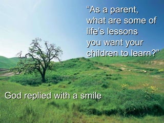 “As a parent,
                    what are some of
                    life’s lessons
                    you want your
                    children to learn?”



God replied with a smile
 