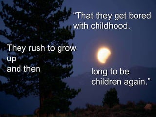 “That they get bored
                with childhood.

They rush to grow
up
and then            long to be
                    children again.”
 