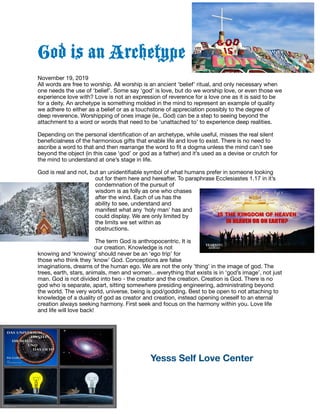 God is an Archetype
November 19, 2019

All words are free to worship. All worship is an ancient ‘belief’ ritual, and only necessary when
one needs the use of ‘belief’. Some say ‘god’ is love, but do we worship love, or even those we
experience love with? Love is not an expression of reverence for a love one as it is said to be
for a deity. An archetype is something molded in the mind to represent an example of quality
we adhere to either as a belief or as a touchstone of appreciation possibly to the degree of
deep reverence. Worshipping of ones image (ie,. God) can be a step to seeing beyond the
attachment to a word or words that need to be ‘unattached to’ to experience deep realities.

Depending on the personal identiﬁcation of an archetype, while useful, misses the real silent
beneﬁcialness of the harmonious gifts that enable life and love to exist. There is no need to
ascribe a word to that and then rearrange the word to ﬁt a dogma unless the mind can’t see
beyond the object (in this case ‘god’ or god as a father) and it’s used as a devise or crutch for
the mind to understand at one’s stage in life. 

God is real and not, but an unidentiﬁable symbol of what humans prefer in someone looking
out for them here and hereafter. To paraphrase Ecclesiastes 1.17 in it’s
condemnation of the pursuit of
wisdom is as folly as one who chases
after the wind. Each of us has the
ability to see, understand and
manifest what any ‘holy man’ has and
could display. We are only limited by
the limits we set within as
obstructions. 

The term God is anthropocentric. It is
our creation. Knowledge is not
knowing and ‘knowing’ should never be an ‘ego trip’ for
those who think they ‘know’ God. Conceptions are false
imaginations, dreams of the human ego. We are not the only ’thing’ in the image of god. The
trees, earth, stars, animals, men and women…everything that exists is in ‘god’s image’, not just
man. God is not divided into two - the creator and the creation. Creation is God. There is no
god who is separate, apart, sitting somewhere presiding engineering, administrating beyond
the world. The very world, universe, being is god/godding. Best to be open to not attaching to
knowledge of a duality of god as creator and creation, instead opening oneself to an eternal
creation always seeking harmony. First seek and focus on the harmony within you. Love life
and life will love back!

	 	 Yesss Self Love Center
 