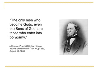 "The only men who
become Gods, even
the Sons of God, are
those who enter into
polygamy.“
-- Mormon Prophet Brigham Young,
Journal of Discourses, Vol. 11, p. 269,
August 19, 1866
 