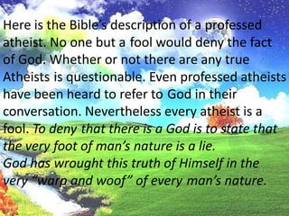 Here is the Bible’s description of a professed atheist. No one but afool would deny the factof God. Whether or not there are any true Atheistsis questionable. Even professed atheistshave been heard to refer toGod in their conversation. Nevertheless every atheist is a fool. To denythat there is a God is to state that the very foot of man’s nature is a lie.God has wrought this truth of Himself in the very “warp and woof” of everyman’s nature.