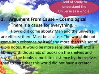 Field of Study to understand the Universe as a whole.Argument From Cause – Cosmological	There is a cause for everything.How did it come about? Man and the universe are effects; thereMust be a cause. The world did not come into existence by itself anymore than this set of Bible notes. It would be more sensible to walk into a library with thousands of books on the shelves and say that the books came into existence by themselves than to state that this world did not have a creator