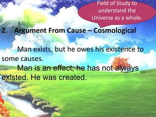 Field of Study to understand the Universe as a whole.Argument From Cause – Cosmological	Man exists, but he owes his existence to some causes.	Man is an effect; he has not always existed. He was created.