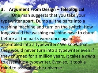 Argument From Design – Teleological	 One man suggests that you take your typewriter apart. Dump all the parts into a washing machine and turn on the switch. How long would the washing machine have to churn before all the parts were once againassembled into a typewriter? We know that they would never turn into a typewriter even if they churned for a million years. It takes a mind to assemble a typewriter. Even so, it took a mind to assemble the universe.