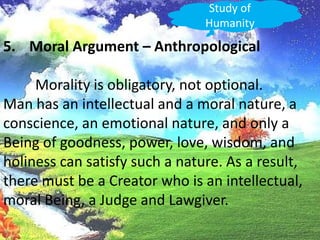 Study of HumanityMoral Argument – Anthropological	Morality is obligatory, not optional.Man has an intellectual and a moral nature, a conscience, an emotional nature, and only a Being of goodness, power, love, wisdom, andholiness can satisfy such a nature. As a result, there must be a Creator who is an intellectual, moral Being, a Judge and Lawgiver.