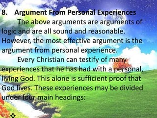 Argument From Personal Experiences	The above arguments are arguments of logic and are all sound and reasonable. However, the most effective argument is the argument from personal experience.	Every Christian can testify of many experiences that he has had with a personal, living God. This alone is sufficient proof that God lives. These experiences may be divided under four main headings: