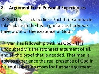  God saves the soul of a sinner - This is not just a little religious emotion, but the power of God is experienced in having sins remitted, having sinful habits broken, and being born again.Argument From Personal Experiences God heals sick bodies - Each time a miracle takes place in the healing of a sick body, we have proof of the existence of God.