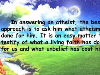  Man has fellowship with his God - This undoubtedly is the strongest argument of all, and all the proof that is needed. That man is able to experience the real presence of God in his soul leaves no room for further argument.In answering an atheist, the best approach is toask him what atheismhasdone for him. It is an easy matter to testify of what aliving faithhas done for us and what unbelief has cost him.