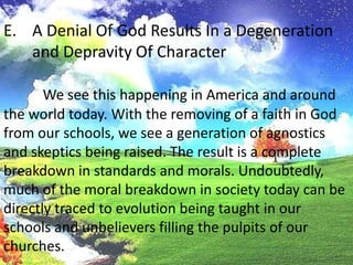 A Denial Of God Results In a Degeneration and Depravity Of CharacterWe see this happening in America and around the world today. With the removing of a faith in God from our schools, we see a generation of agnostics and skeptics being raised. The result is a complete breakdown in standards and morals. Undoubtedly, much of the moral breakdown in society today can bedirectly traced to evolution being taught in our schools and unbelievers filling the pulpits of our churches.