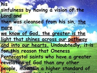 Even as Isaiah was made to realize his sinfulness by having a visionof the Lord andthen was cleansed from his sin, the more we know ofGod, the greater is the light that shinesacross our pathway and into ourhearts. Undoubtedly,it is for this reason that Oneness Pentecostal saintswho have a greater revelation of God than anyother people, maintain ahigher standard of holinessthan is held by any other group of church fellowship.