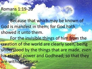 Romans 1:19-20	Because that which may be known of God is manifest in them; for God hath showed it unto them.	For the invisible things of him from the creation of the world are clearly seen, being understood by the things that are made, even his eternal power and Godhead; so that they are without excuse.