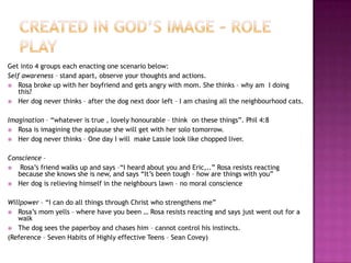 Get into 4 groups each enacting one scenario below:
Self awareness – stand apart, observe your thoughts and actions.
 Rosa broke up with her boyfriend and gets angry with mom. She thinks – why am I doing
this?
 Her dog never thinks – after the dog next door left – I am chasing all the neighbourhood cats.
Imagination – ―whatever is true , lovely honourable – think on these things‖. Phil 4:8
 Rosa is imagining the applause she will get with her solo tomorrow.
 Her dog never thinks – One day I will make Lassie look like chopped liver.
Conscience –

Rosa‘s friend walks up and says –―I heard about you and Eric,..‖ Rosa resists reacting
because she knows she is new, and says ―It‘s been tough – how are things with you‖
 Her dog is relieving himself in the neighbours lawn – no moral conscience
Willpower – ―I can do all things through Christ who strengthens me‖
 Rosa‘s mom yells – where have you been … Rosa resists reacting and says just went out for a
walk
 The dog sees the paperboy and chases him – cannot control his instincts.
(Reference – Seven Habits of Highly effective Teens – Sean Covey)

 