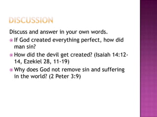 Discuss and answer in your own words.
 If God created everything perfect, how did
man sin?
 How did the devil get created? (Isaiah 14:1214, Ezekiel 28, 11-19)
 Why does God not remove sin and suffering
in the world? (2 Peter 3:9)

 