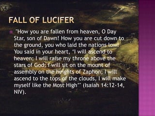 

"How you are fallen from heaven, O Day
Star, son of Dawn! How you are cut down to
the ground, you who laid the nations low!
You said in your heart, ‗I will ascend to
heaven; I will raise my throne above the
stars of God; I will sit on the mount of
assembly on the heights of Zaphon; I will
ascend to the tops of the clouds, I will make
myself like the Most High‘" (Isaiah 14:12-14,
NIV).

 