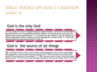 God is the only God
24 God…does

not live in temples built by human hands. 25 And he is not served by
human hands, as if he needed anything. Rather, he himself gives everyone life
and breath and everything else. 26 …he made all the nations..and he marked out
their appointed times in history and the boundaries of their lands. 27 …that they
would seek him and find him Acts 17:24-27

God is the source of all things
Oh, the depth of the riches of the wisdom and knowledge of God. How unsearchable
his judgments, and his paths beyond tracing out!34 ―Who has known the mind of the
Lord? Or who has been his counselor?‖ 35 ―Who has ever given to God, that God should
repay them?‖ 36 For from him and through him and for him are all things. Rom 11:33-36

 
