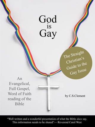 God
is
Gay
by C.S.Clement
“Well written and a wonderful presentation of what the Bible does say.
This information needs to be shared”— Reverend Carol West
An
Evangelical,
Full Gospel,
Word of Faith
reading of the
Bible
 