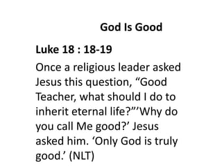 God Is Good
Luke 18 : 18-19
Once a religious leader asked
Jesus this question, “Good
Teacher, what should I do to
inherit eternal life?”’Why do
you call Me good?’ Jesus
asked him. ‘Only God is truly
good.’ (NLT)
 