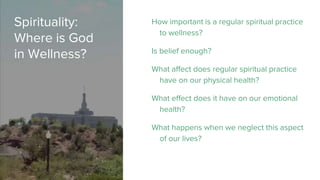 Spirituality:
Where is God
in Wellness?
How important is a regular spiritual practice
to wellness?
Is belief enough?
What affect does regular spiritual practice
have on our physical health?
What effect does it have on our emotional
health?
What happens when we neglect this aspect
of our lives?
 