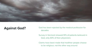 Against God? God has been rejected by the medical profession for
decades
Survey in Vermont showed 91% of patients believed in
God, only 64% of their physicians
Claims have been made that healthier people choose
to be religious, not the other way around
 