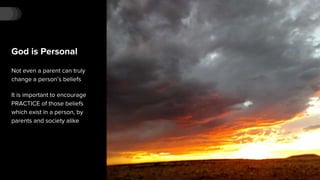 God is Personal
Not even a parent can truly
change a person’s beliefs
It is important to encourage
PRACTICE of those beliefs
which exist in a person, by
parents and society alike
 