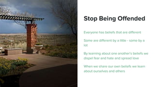 Stop Being Offended
Everyone has beliefs that are different
Some are different by a little - some by a
lot
By learning about one another’s beliefs we
dispel fear and hate and spread love
When we share our own beliefs we learn
about ourselves and others
 