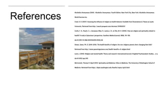 References
Alcoholics Anonymous (2001). Alcoholics Anonymous: Fourth Edition. New York City, New York. Alcoholics Anonymous
World Services Inc.
Creel, D. B. (2007). Assessing the influence of religion on health behavior Available from Dissertations & Theses @ Loyola
University. Retrieved from http://search.proquest.com/docview/304836357
Curlin, F. A., Roach, C. J., Gorawara-Bhat, R., Lantos, J. D., & Chin, M. H. (2005). How are religion and spirituality related to
health? A study of physicians' perspectives. Southern Medical Journal, 98(8), 761-766.
doi:10.1097/01.SMJ.0000163299.94352.A8
Dewar, Gwen, Ph. D. (2010-2015). The health benefits of religion: Are non-religious parents short-changing their kids?
Retrieved from http://www.parentingscience.com/health-benefits-of-religion.html
Levin, J. (2010). Religion and mental health: Theory and research. International Journal of Applied Psychoanalytic Studies, , n/a.
doi:10.1002/aps.240
McCormick, Thomas R. (April 2014). Spirituality and Medicine. Ethics in Medicine. The University of Washington School of
Medicine. Retrieved from https://depts.washington.edu/bioethx/topics/spirit.html
 