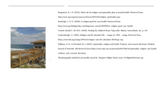 Pargament, K. I. P. (2013). What role do religion and spirituality play in mental health? Retrieved from
http://www.apa.org/news/press/releases/2013/03/religion-spirituality.aspx
Routledge, C. P. D. (2009). Is religion good for your health? Retrieved from
http://www.psychologytoday.com/blog/more-mortal/200908/is-religion-good-your-health
Urschel, Harold C. III, M.D. (2009). Healing the Addicted Brain. Naperville, Illinois. SourceBooks, Inc. p. 110.
VanDenBerghe, E. (1994). Religion and the abundant life - ensign oct. 1994 - ensign. Retrieved from
https://www.lds.org/ensign/1994/10/religion-and-the-abundant-life?lang=eng
Williams, D. R., & Sternthal, M. J. (2007). Spirituality, religion and health: Evidence and research directions. Medical
Journal of Australia, 186 Retrieved from https://www.mja.com.au/journal/2007/186/10/spirituality-religion-and-health-
evidence-and-research-directions
All photography included is personally owned by Margaret Slighte Floyd, owner of SlightelyMormon.org
o
 