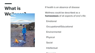 What is
Wellness?
If health is an absence of disease
Wellness could be described as a
homeostasis of all aspects of one’s life:
Emotional
Occupational/Educational
Environmental
Physical
Social
Intellectual
 