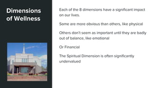 Dimensions
of Wellness
Each of the 8 dimensions have a significant impact
on our lives.
Some are more obvious than others, like physical
Others don’t seem as important until they are badly
out of balance, like emotional
Or Financial
The Spiritual Dimension is often significantly
undervalued
 