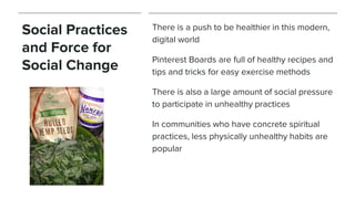 Social Practices
and Force for
Social Change
There is a push to be healthier in this modern,
digital world
Pinterest Boards are full of healthy recipes and
tips and tricks for easy exercise methods
There is also a large amount of social pressure
to participate in unhealthy practices
In communities who have concrete spiritual
practices, less physically unhealthy habits are
popular
 