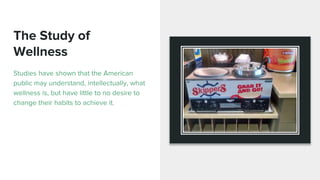The Study of
Wellness
Studies have shown that the American
public may understand, intellectually, what
wellness is, but have little to no desire to
change their habits to achieve it.
 