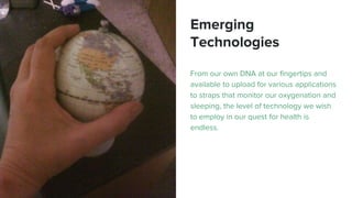 Emerging
Technologies
From our own DNA at our fingertips and
available to upload for various applications
to straps that monitor our oxygenation and
sleeping, the level of technology we wish
to employ in our quest for health is
endless.
 