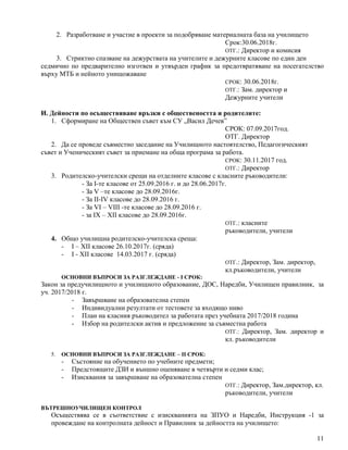 11
2. Разработване и участие в проекти за подобряване материалната база на училището
Срок:30.06.2018г.
ОТГ.: Директор и комисия
3. Стриктно спазване на дежурствата на учителите и дежурните класове по един ден
седмично по предварително изготвен и утвърден график за предотвратяване на посегателство
върху МТБ и нейното унищожаване
СРОК: 30.06.2018г.
ОТГ.: Зам. директор и
Дежурните учители
И. Дейности по осъществяване връзки с обществеността и родителите:
1. Сформиране на Обществен съвет към СУ „Васил Дечев”
СРОК: 07.09.2017год.
ОТГ. Директор
2. Да се проведе съвместно заседание на Училищното настоятелство, Педагогическият
съвет и Ученическият съвет за приемане на обща програма за работа.
СРОК: 30.11.2017 год.
ОТГ.: Директор
3. Родителско-учителски срещи на отделните класове с класните ръководители:
- За І-те класове от 25.09.2016 г. и до 28.06.2017г.
- За V –те класове до 28.09.2016г.
- За ІІ-ІV класове до 28.09.2016 г.
- За VI – VIII -те класове до 28.09.2016 г.
- за IX – XII класове до 28.09.2016г.
ОТГ.: класните
ръководители, учители
4. Общо училищнa родителско-учителскa срещa:
- I – XII класове 26.10.2017г. (сряда)
- І - ХІI класове 14.03.2017 г. (сряда)
ОТГ.: Директор, Зам. директор,
кл.ръководители, учители
ОСНОВНИ ВЪПРОСИ ЗА РАЗГЛЕЖДАНЕ - І СРОК:
Закон за предучилищното и училищното образование, ДОС, Наредби, Училищен правилник, за
уч. 2017/2018 г.
- Завършване на образователна степен
- Индивидуални резултати от тестовете за входящо ниво
- План на класния ръководител за работата през учебната 2017/2018 година
- Избор на родителски актив и предложение за съвместна работа
ОТГ.: Директор, Зам. директор и
кл. ръководители
5. ОСНОВНИ ВЪПРОСИ ЗА РАЗГЛЕЖДАНЕ – ІІ СРОК:
- Състояние на обучението по учебните предмети;
- Предстоящите ДЗИ и външно оценяване в четвърти и седми клас;
- Изисквания за завършване на образователна степен
ОТГ.: Директор, Зам.директор, кл.
ръководители, учители
ВЪТРЕШНОУЧИЛИЩЕН КОНТРОЛ
Осъществява се в съответствие с изискванията на ЗПУО и Наредби, Инструкция -1 за
провеждане на контролната дейност и Правилник за дейността на училището:
 