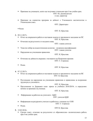 13
 Приемане на учениците, които ще получават стипендии през I-ви учебен срок.
ОТГ: Кл. ръководители
и зам.-директор
 Приемане на съвместна програма за дейност с Училищното настоятелство и
Ученическия съвет.
ОТГ: Директорът
 Разни
ОТГ: К. Кръстева
3. 09.11.2017г.
 Отчет на свършената работа и поставени задачи от предишното заседание на ПС
ОТГ: К. Кръстева
 Отчитане на резултатите от входните нива.
ОТГ: главни учители
 Тема (по избор на педагогическия колектив – вътрешна квалификация)
ОТГ: главни учители
 Нарушения на училищния правилник.
ОТГ: К. Кръстева
 Отчитане на дейности свързани с честването на Патронния празник
ОТГ: Г. Стринска
 Разни.
ОТГ: К. Кръстева
4. 07.12.2017г.
 Отчет на свършената работа и поставени задачи от предишното заседание на ПС
ОТГ: К. Кръстева
 Разглеждане на нарушения на училищния правилник и правилника за вътрешния
трудов ред в училището.
ОТГ: К. Кръстева
 Предложение за Държавен план- прием за учебната 2018/2019г. и определяне
начина за приемане на ученици.
ОТГ: К. Кръстева
 Информация за работата на учителите - ЦДО
ОТГ: учители-ЦДО
 Информация на ресурсните учители за работата с ученици със СОП
ОТГ: Г. Стринска
 Разни.
ОТГ:К. Кръстева
5. 15.02.2018г.
 Срочен съвет- отчитане на резултатите от образователно- възпитателната работа
през І-ви учебен срок.
 