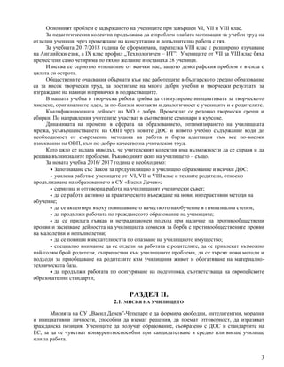 3
Основният проблем е задържането на учениците при завършен VI, VII и VIII клас.
За педагогическия колектив продължава да е проблем слабата мотивация за учебен труд на
отделни ученици, чрез провеждане на консултации и допълнителна работа с тях.
За учебната 2017/2018 година бе сформирана, паралелка VIII клас с разширено изучаване
на Английски език, a IX клас профил „Технологичен – ИТ”. Учениците от VII за VIII клас бяха
преместени само четирима по тяхно желание и останаха 28 ученици.
Изисква се сериозно отношение от всички нас, защото демографския проблем е в сила с
цялата си острота.
Обществените очаквания обърнати към нас работещите в българското средно образование
са за висок творчески труд, за постигане на много добри учебни и творчески резултати за
изграждане на навици и привички в подрастващите.
В нашата учебна и творческа работа трябва да стимулираме инициативата за творческото
мислене, оригиналните идеи, за по-близки контакти и диалогичност с учениците и с родителите.
Квалификационната дейност на МО е добра. Провеждат се редовно творчески срещи и
сбирки. По направления учителите участват в съответните семинари и курсове.
Динамиката на промени в сферата на образованието, оптимизирането на училищната
мрежа, усъвършенстването на ОВП чрез новите ДОС и новото учебно съдържание води до
необходимост от съвременна методика на работа и бърза адаптация към все по-високи
изисквания на ОВП, към по-добро качество на учителския труд.
Като цяло се налага изводът, че учителският колектив има възможности да се справя и да
решава възникналите проблеми. Ръководният екип на училището – също.
За новата учебна 2016/ 2017 година е необходимо:
 Запознаване със Закон за предучилищно и училищно образование и всички ДОС;
 усилена работа с учениците от VI, VII и VIII клас и техните родители, относно
продължаване на образованието в СУ «Васил Дечев»;
 сериозна и отговорна работа на училищният ученически съвет;
 да се работи активно за практическото въвеждане на нови, интерактивни методи на
обучение;
 да се акцентира върху повишаването качеството на обучение в гимназиална степен;
 да продължи работата по гражданското образование на учениците;
 да се прилага гъвкав и нетрадиционен подход при наличие на противообществени
прояви и засилване дейността на училищната комисия за борба с противообществените прояви
на малолетни и непълнолетни;
 да се повиши взискателността по опазване на училищното имущество;
 специално внимание да се отдели на работата с родителите, да се привлекат възможно
най-голям брой родители, съпричастни към училищните проблеми, да се търсят нови методи и
подходи за приобщаване на родителите към училищния живот и обогатяване на материално-
техническата база.
 да продължи работата по осигуряване на подготовка, съответстваща на европейските
образователни стандарти;
РАЗДЕЛ II.
2.1. МИСИЯ НА УЧИЛИЩЕТО
Мисията на СУ „Васил Дечев”-Чепеларе е да формира свободни, интелигентни, морални
и инициативни личности, способни да вземат решения, да поемат отговорност, да изразяват
гражданска позиция. Учениците да получат образование, съобразено с ДОС и стандартите на
ЕС, за да се чувстват конкурентноспособни при кандидатстване в средно или висше училище
или за работа.
 