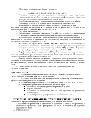 5
- Обогатяване на материалната база на училището;
2.5. ПРИОРИТЕТИ В ДЕЙНОСТТА НА УЧИЛИЩЕТО:
- Повишаване активността на училищното образование чрез подобряване
организацията на учебния процес и повишаване професионалната подготовка,
компетентност и квалификация на педагогическите кадри;
- Подобряване на вътрешно-училищната квалификационна и методическа дейност;
- Повишаване качеството на педагогическия и административния контрол;
- Задоволяване на специфичните интереси и потребности на учениците чрез
ефективно използване на наличната МТБ, модернизиране на кабинетите в училище с цел
повишаване интереса на учениците към учебните предмети;
- Гражданско образование;
- Да се мотивират учениците, завършващи VII и VIII клас, да продължат образованието
си в гимназиалния етап на училището и въвеждане на профилирано обучение;
- Задълбочаване на контактите с обществени организации и институции, отворени за
проблемите на училището и привличане на допълнителни източници за подпомагане на
училищните дейности и подобряване на МТБ;
- Реализиране на проект BG05М20Р001-2.004-0004 „Развитие на способностите на
учениците и повишаване мотивацията им за учене чрез дейности, развиващи
специфични знания, умения и компетентности (ТВОЯТ ЧАС) –фаза 1“ по Оперативна
програма „Наука и образование за интелигентен растеж“ 2014 – 2020
- Разработване на проекти по програми на ЕС за обмен на иновативни педагогически
практики, подобряване на материално-техническата база, подпомагане на образователно-
възпитателния процес, работа с родителите и други.
- Да се отговори на засиления интерес към чуждоезикова и компютърна подготовка и
овладяване на информационни технологии с осигуряване на висококвалифицирани специалисти
по чуждоезиково обучение и информационни технологии за обучение на учениците от всички
етапи;
- Привличане на родителската общност за активно участие в решаване на
училищните проблеми.
3.2. ОСНОВНИ ЗАДАЧИ:
1. Формирането на образована личност, с широка обща култура, интелектуални
умения, социални познания и гражданска компетентност.
2. Създаване на необходимите вътрешно-училищни условия за успешно въвеждане
и утвърждаване на образователните промени.
3. Разработване на успешна стратегия за работа по прием - 2018/2019г. в VIII клас.
4. Подобряване финансовото състояние на училището чрез:
 запазване на настоящите ученици и привличане на нови;
 разумни икономии;
 увеличаване на собствените приходи като приоритет на училищното
настоятелство;
 участие в проекти за усъвършенстване на училищната база.
РАЗДЕЛ III . ПЛАНИРАНЕ НА УЧИЛИЩНИТЕ ДЕЙНОСТИ:
Планиране на образователно-възпитателни дейности да се извърши на основата:
1. Изискванията за организация на дейностите, на основание – Закон за предучилищно и
училищното образование, ДОС, разпоредбите на МОН и решенията на годишния
педагогически съвет
2. Учебни планове:
 