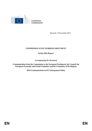 EN EN
EUROPEAN
COMMISSION
Brussels, 9 November 2016
COMMISSION STAFF WORKING DOCUMENT
Serbia 2016 Report
Accompanying the document
Communication from the Commission to the European Parliament, the Council, the
European Economic and Social Committee and the Committee of the Regions
2016 Communication on EU Enlargement Policy
 