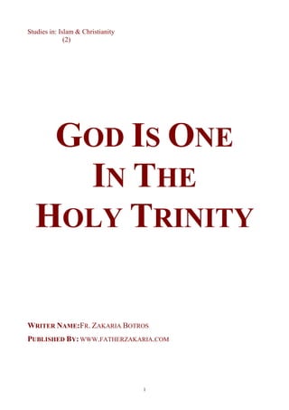 Studies in: Islam & Christianity
              (2)




   GOD IS ONE
    IN THE
  HOLY TRINITY

WRITER NAME:FR. ZAKARIA BOTROS
PUBLISHED BY: WWW.FATHERZAKARIA.COM




                                   1
 